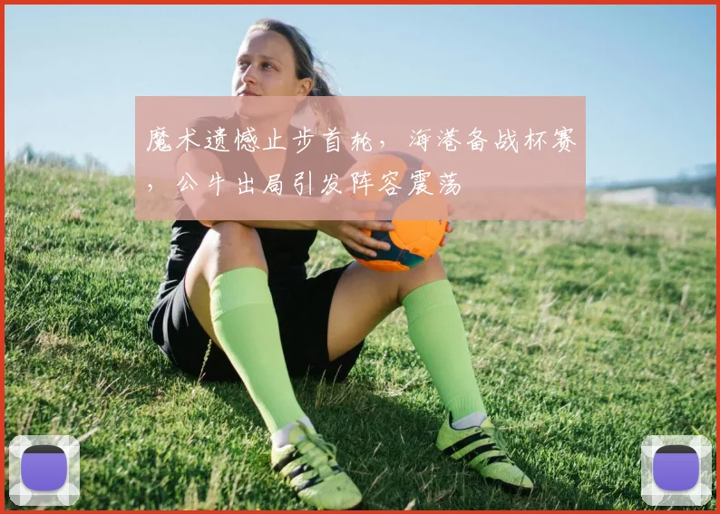 魔术遗憾止步首轮,海港备战杯赛,公牛出局