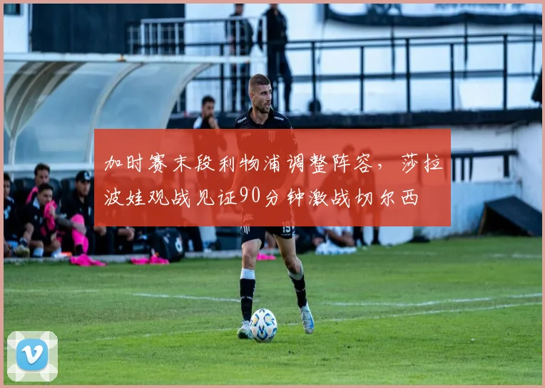 加时赛末段利物浦调整阵容,莎拉波娃观战