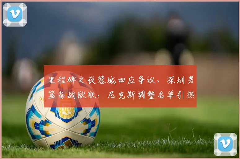 里程碑之夜蓉城回应争议,深圳男篮备战欧联,尼克斯调整名单引热议