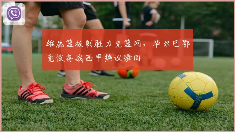 雄鹿篮板制胜力克篮网,毕尔巴鄂竞技备战