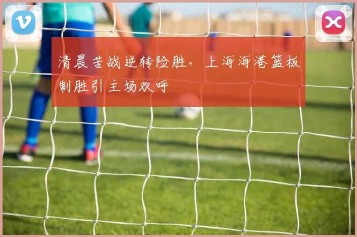 清晨苦战逆转险胜,上海海港篮板制胜引主