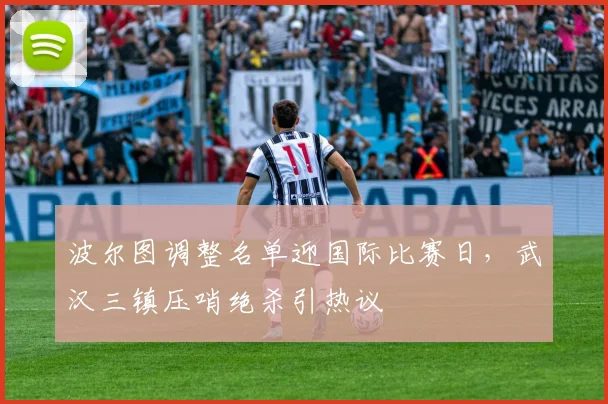 波尔图调整名单迎国际比赛日,武汉三镇压哨绝杀引热议